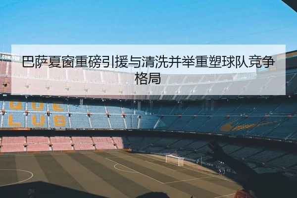 巴萨夏窗重磅引援与清洗并举重塑球队竞争格局